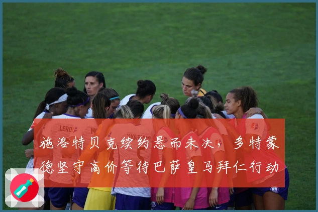 施洛特贝克续约悬而未决，多特蒙德坚守高价等待巴萨皇马拜仁行动