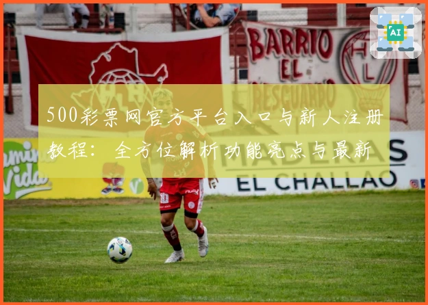 500彩票网官方平台入口与新人注册教程：全方位解析功能亮点与最新使用体验