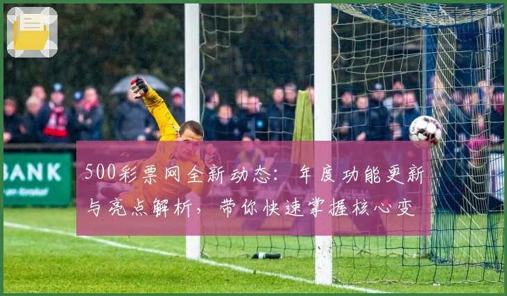 500彩票网全新动态：年度功能更新与亮点解析，带你快速掌握核心变化