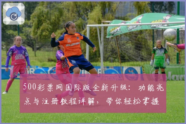 500彩票网国际版全新升级:功能亮点与注册教程详解,带你轻松掌握操作秘诀