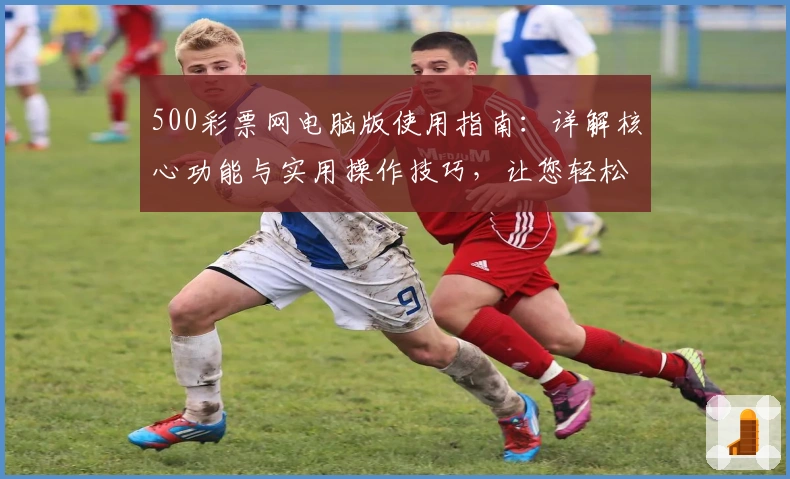 500彩票网电脑版使用指南：详解核心功能与实用操作技巧，让您轻松畅享便捷体验