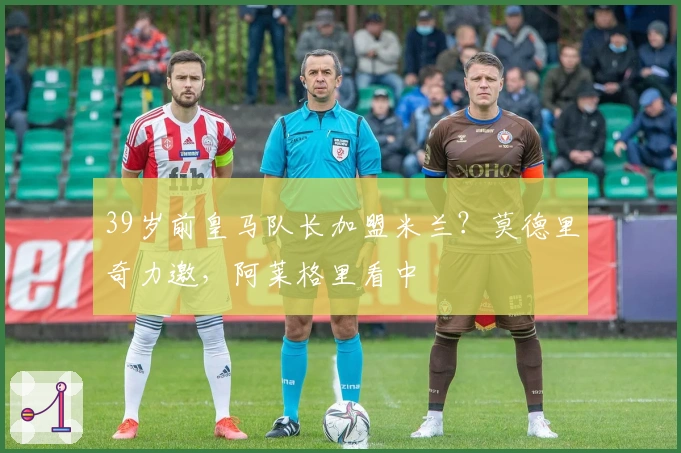 39岁前皇马队长加盟米兰？莫德里奇力邀，阿莱格里看中