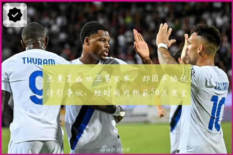 王曼昱成功卫冕女单，却因乒协优待引争议，短时间内斩获56万奖金