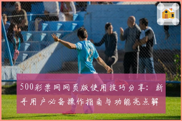 500彩票网网页版使用技巧分享：新手用户必备操作指南与功能亮点解析
