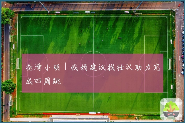 花滑小明|我妈建议找壮汉助力完成四周跳