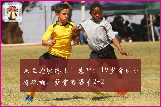 米兰连胜终止！意甲：19岁青训小将双响，萨索洛逼平2-2