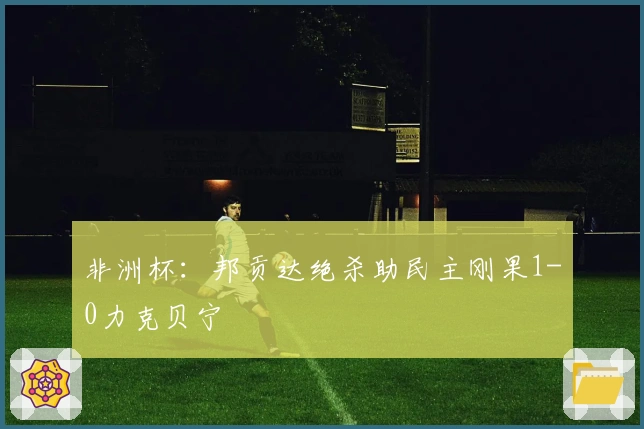 非洲杯：邦贡达绝杀助民主刚果1-0力克贝宁