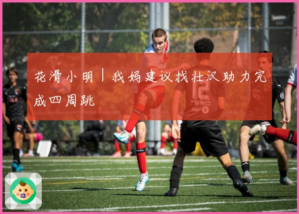 花滑小明｜我妈建议找壮汉助力完成四周跳