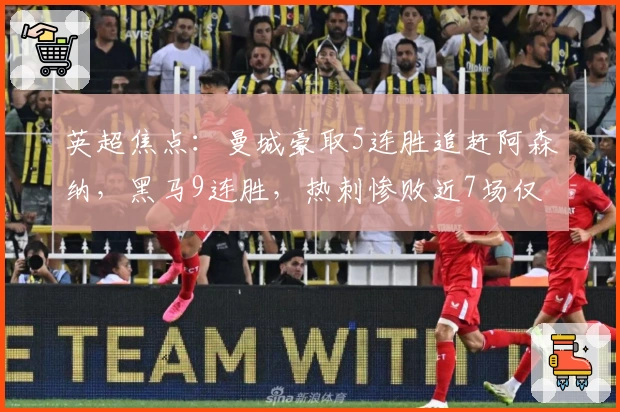 英超焦点:曼城豪取5连胜追赶阿森纳,黑马9连胜,热刺惨败近7场仅1胜