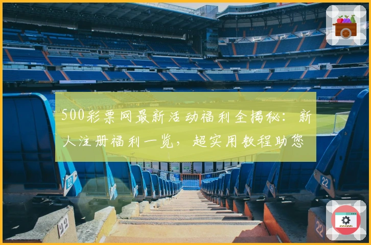 500彩票网最新活动福利全揭秘：新人注册福利一览，超实用教程助您快速上手