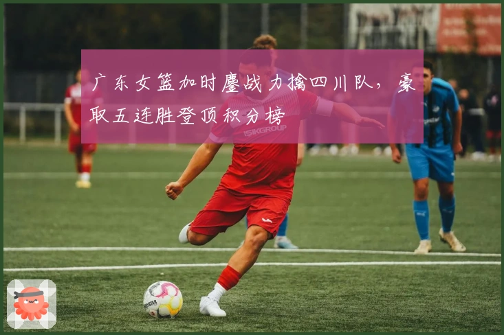 广东女篮加时鏖战力擒四川队，豪取五连胜登顶积分榜