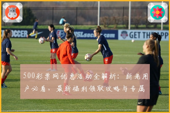 500彩票网优惠活动全解析：新老用户必看，最新福利领取攻略与专属权益详解