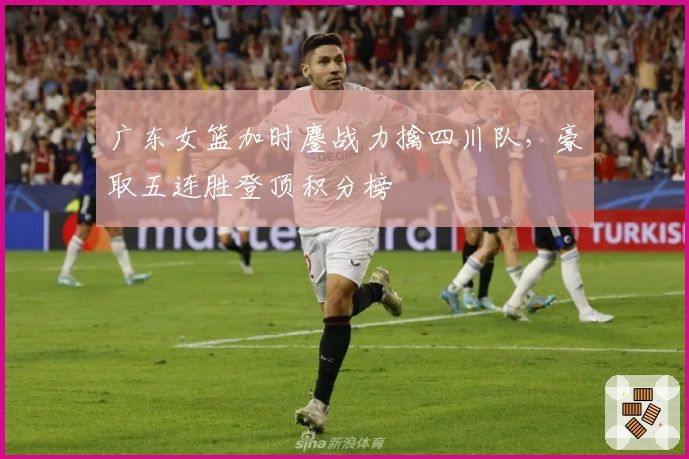 广东女篮加时鏖战力擒四川队,豪取五连胜登顶积分榜