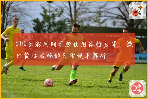 500竞彩网网页版使用体验分享：操作简洁流畅的日常使用解析