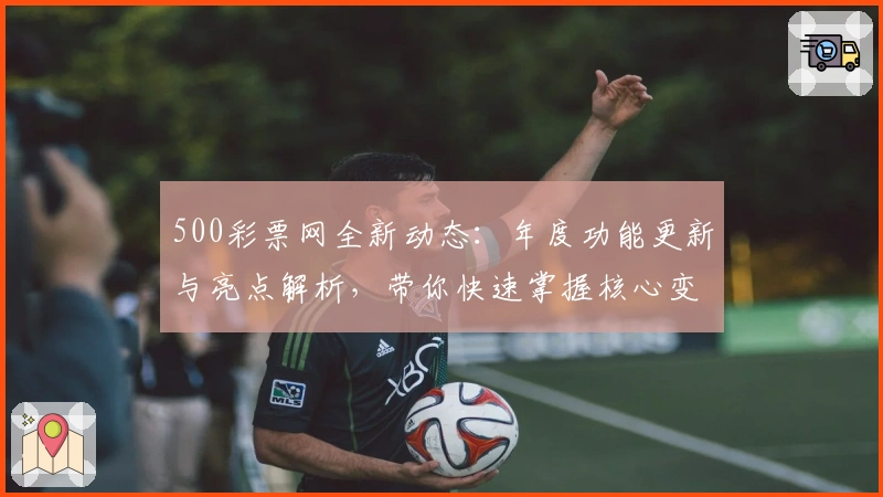500彩票网全新动态：年度功能更新与亮点解析，带你快速掌握核心变化