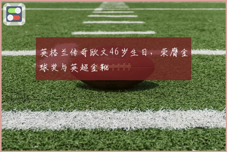 英格兰传奇欧文46岁生日，荣膺金球奖与英超金靴