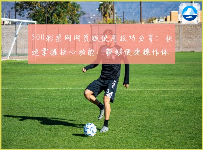 500彩票网网页版使用技巧分享：快速掌握核心功能，解锁便捷操作体验